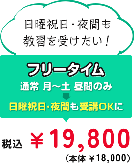 日曜祝日・夜間も教習を受けたい！ フリータイム 通常 月～土 昼間のみ→日曜祝日･夜間も受講OKに 税込￥19,800（本体￥18,000）