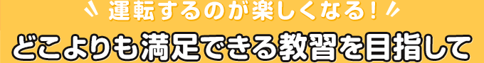 運転するのが楽しくなる！どこよりも満足できる教習を目指して