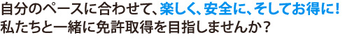 自分のペースに合わせて、楽しく、安全に、そしてお得に！私たちと一緒に免許取得を目指しませんか？